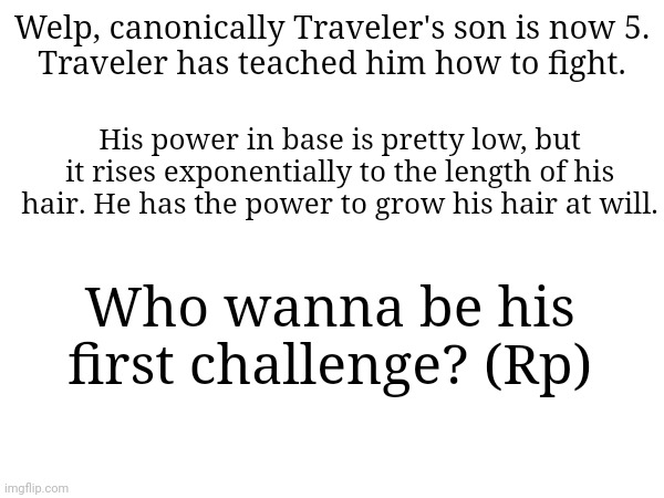 Nicolas. He has about 1000 power level | Welp, canonically Traveler's son is now 5.
Traveler has teached him how to fight. His power in base is pretty low, but it rises exponentially to the length of his hair. He has the power to grow his hair at will. Who wanna be his first challenge? (Rp) | made w/ Imgflip meme maker