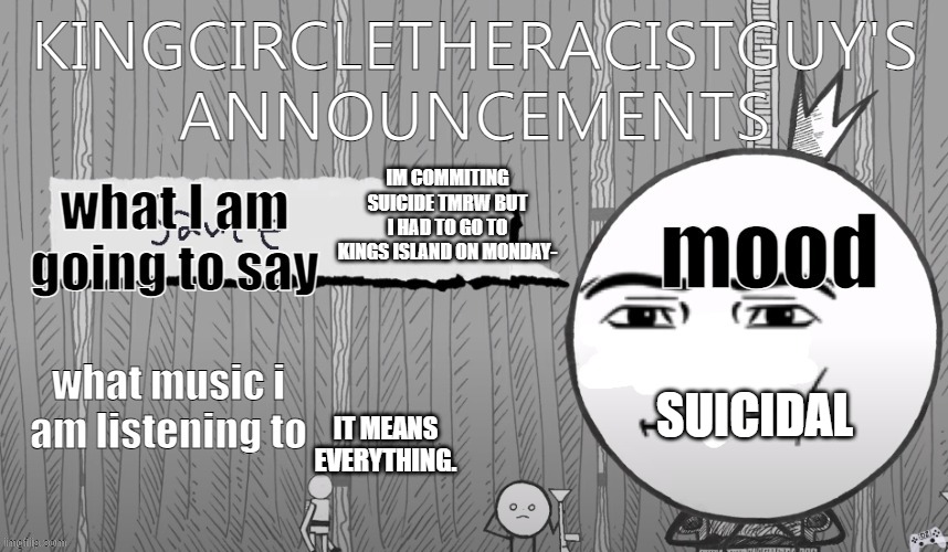 kingcircletheracistguy's announcments | IM COMMITING SUICIDE TMRW BUT I HAD TO GO TO KINGS ISLAND ON MONDAY-; SUICIDAL; IT MEANS EVERYTHING. | image tagged in kingcircletheracistguy's announcments | made w/ Imgflip meme maker