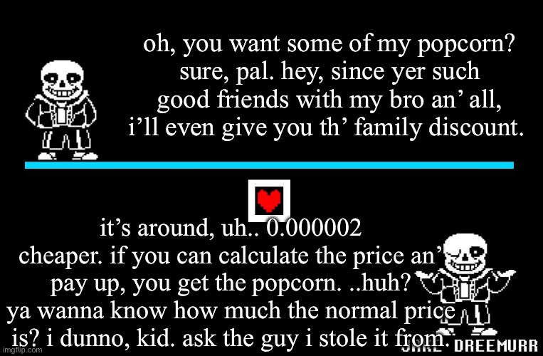 ‘Dishes’ a very, very bad joke. | oh, you want some of my popcorn? sure, pal. hey, since yer such good friends with my bro an’ all, i’ll even give you th’ family discount. it’s around, uh.. 0.000002 cheaper. if you can calculate the price an’ pay up, you get the popcorn. ..huh? ya wanna know how much the normal price is? i dunno, kid. ask the guy i stole it from. | image tagged in bad pun sans,bad joke | made w/ Imgflip meme maker