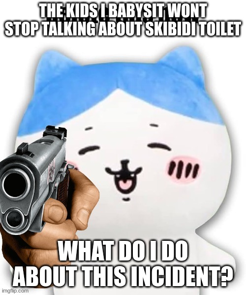 wrong answers only | THE KIDS I BABYSIT WONT STOP TALKING ABOUT SKIBIDI TOILET; WHAT DO I DO ABOUT THIS INCIDENT? | image tagged in hachiware delete this now | made w/ Imgflip meme maker