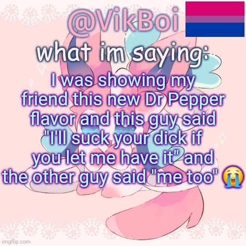 Vik's Sylveon Temp | I was showing my friend this new Dr Pepper flavor and this guy said "I'll suck your dick if you let me have it" and the other guy said "me too" 😭 | image tagged in vik's sylveon temp | made w/ Imgflip meme maker