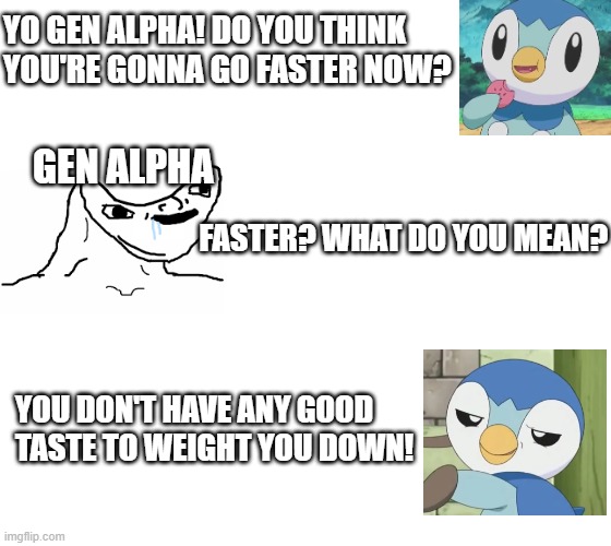 I don't regret it | YO GEN ALPHA! DO YOU THINK YOU'RE GONNA GO FASTER NOW? GEN ALPHA; FASTER? WHAT DO YOU MEAN? YOU DON'T HAVE ANY GOOD TASTE TO WEIGHT YOU DOWN! | image tagged in pokemon,gen alpha,taste | made w/ Imgflip meme maker