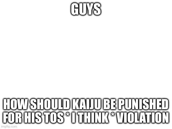 GUYS; HOW SHOULD KAIJU BE PUNISHED FOR HIS TOS * I THINK * VIOLATION | made w/ Imgflip meme maker