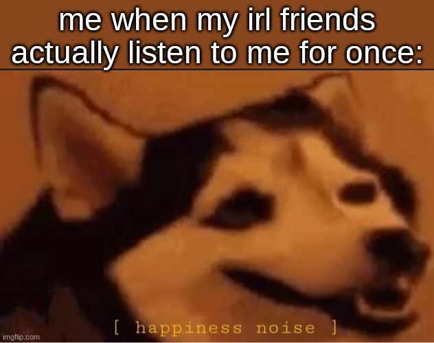 happines noise | me when my irl friends actually listen to me for once: | image tagged in happines noise | made w/ Imgflip meme maker