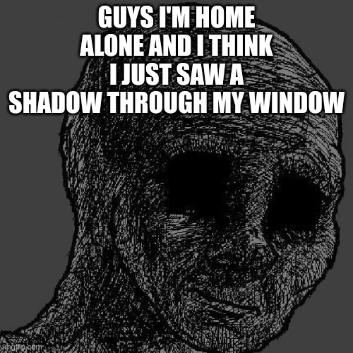 H e l p | GUYS I'M HOME ALONE AND I THINK I JUST SAW A SHADOW THROUGH MY WINDOW | image tagged in cursed wojak | made w/ Imgflip meme maker