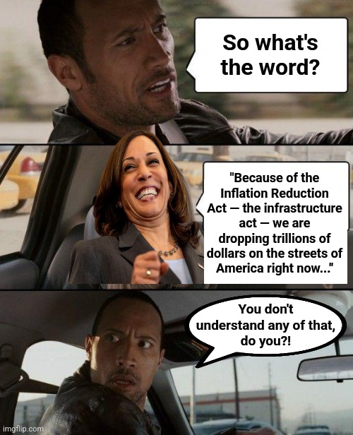The diversity hyena thinks burning trillions fights inflation | So what's the word? "Because of the Inflation Reduction Act — the infrastructure act — we are dropping trillions of dollars on the streets of
America right now..."; You don't
understand any of that,
do you?! | image tagged in memes,the rock driving,kamala harris,joe biden,inflation,incompetence | made w/ Imgflip meme maker