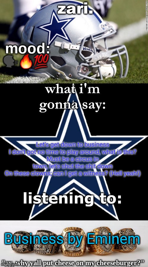 zari's revised cowboys announcement temp | 🗣🔥💯; Let's get down to business
I don't got no time to play around, what is this?
Must be a circus in town, let's shut the shit down
On these clowns; can I get a witness? (Hell yeah!); Business by Eminem | image tagged in zari's revised cowboys announcement temp | made w/ Imgflip meme maker