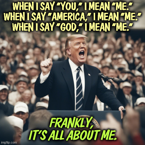 Me, me, me. | WHEN I SAY "YOU," I MEAN "ME."
WHEN I SAY "AMERICA," I MEAN "ME."
WHEN I SAY "GOD," I MEAN "ME."; FRANKLY,
 IT'S ALL ABOUT ME. | image tagged in trump,narcissist,malignant narcissist,me,you,america | made w/ Imgflip meme maker