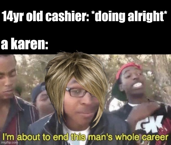 I’m about to end this man’s whole career | 14yr old cashier: *doing alright*; a karen: | image tagged in i m about to end this man s whole career | made w/ Imgflip meme maker