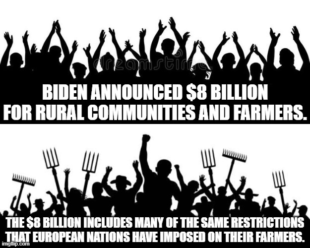 $8 billion to cause more inflation as farmers are restricted in diesel & fertilizer usage. | BIDEN ANNOUNCED $8 BILLION FOR RURAL COMMUNITIES AND FARMERS. THE $8 BILLION INCLUDES MANY OF THE SAME RESTRICTIONS THAT EUROPEAN NATIONS HAVE IMPOSED ON THEIR FARMERS. | made w/ Imgflip meme maker