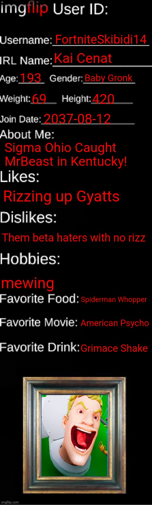 gyatt | FortniteSkibidi14; Kai Cenat; 193; Baby Gronk; 69; 420; 2037-08-12; Sigma Ohio Caught MrBeast in Kentucky! Rizzing up Gyatts; Them beta haters with no rizz; mewing; Spiderman Whopper; American Psycho; Grimace Shake | image tagged in imgflip id card | made w/ Imgflip meme maker