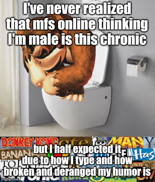 kongstipation | I've never realized that mfs online thinking I'm male is this chronic; but I half expected it due to how I type and how broken and deranged my humor is | image tagged in kongstipation | made w/ Imgflip meme maker