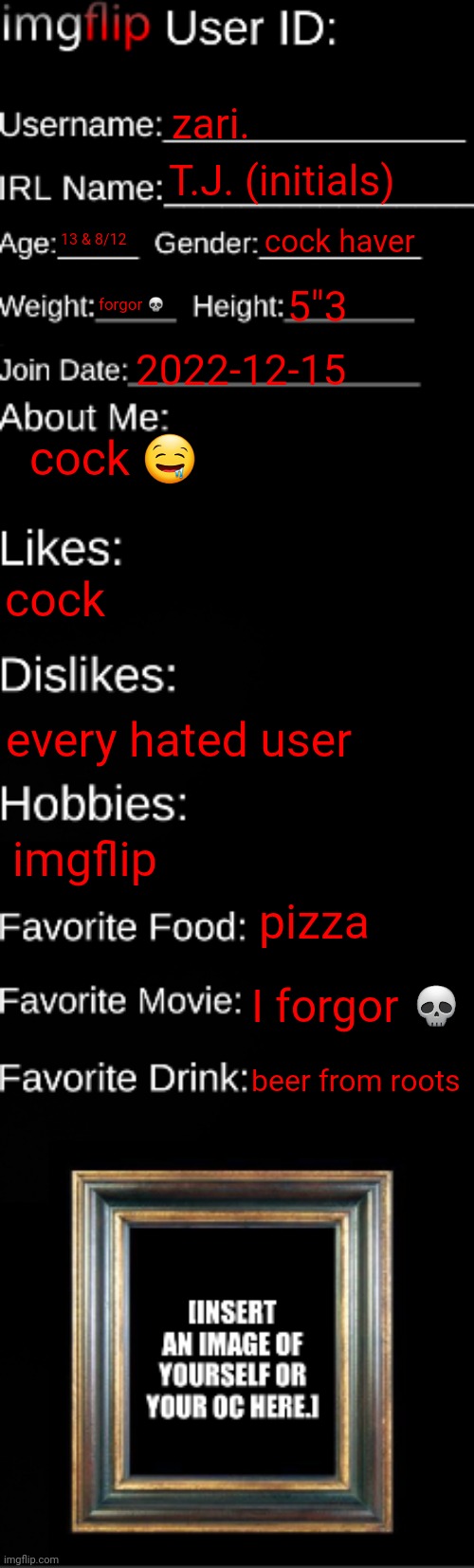 imgflip ID Card | zari. T.J. (initials); 13 & 8/12; cock haver; forgor 💀; 5"3; 2022-12-15; cock 🤤; cock; every hated user; imgflip; pizza; I forgor 💀; beer from roots | image tagged in imgflip id card | made w/ Imgflip meme maker