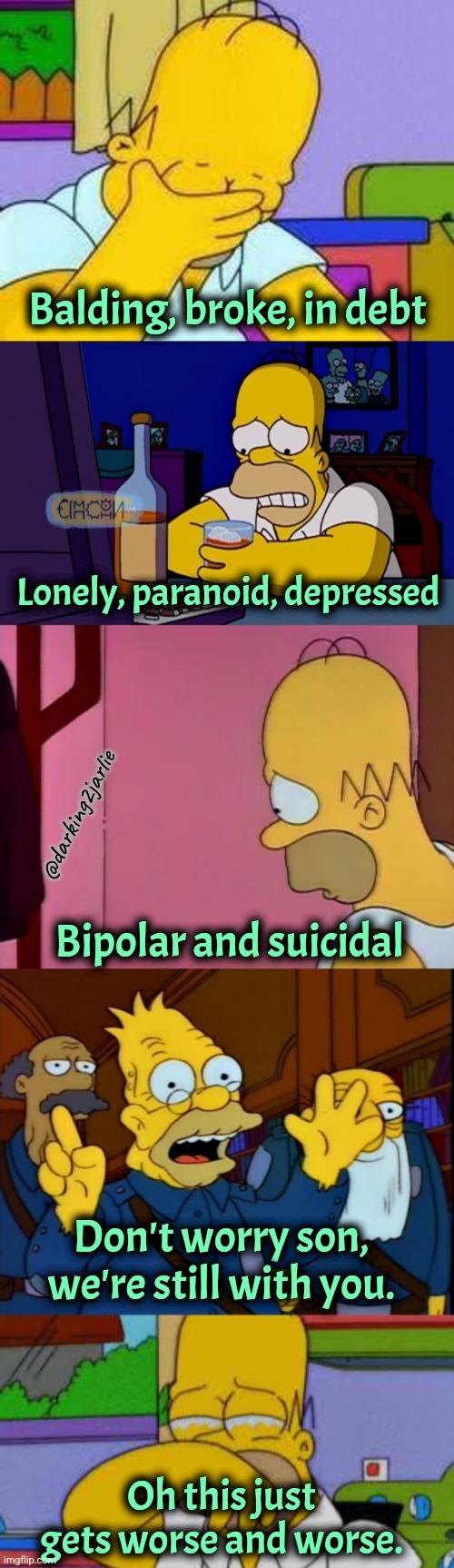 Homer sad | Balding, broke, in debt; Lonely, paranoid, depressed; @darking2jarlie; Bipolar and suicidal; Don't worry son, we're still with you. Oh this just gets worse and worse. | image tagged in homer simpson crying,simpsons,dark humor,parents | made w/ Imgflip meme maker