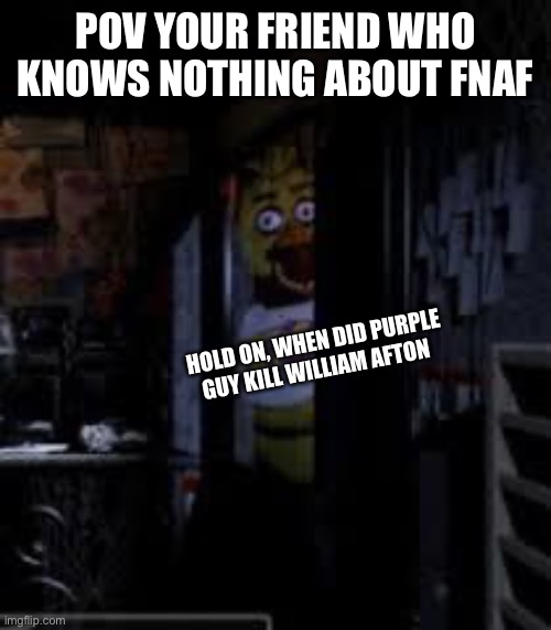 Chica Looking In Window FNAF | POV YOUR FRIEND WHO KNOWS NOTHING ABOUT FNAF; HOLD ON, WHEN DID PURPLE GUY KILL WILLIAM AFTON | image tagged in chica looking in window fnaf | made w/ Imgflip meme maker