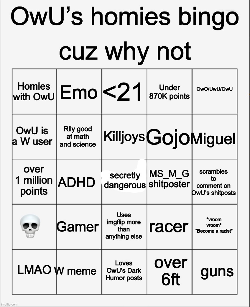 hewwow | cuz why not; OwU’s homies bingo; <21; Emo; OwO/UwU/OwU; Homies with OwU; Under 870K points; Killjoys; OwU is a W user; Miguel; Gojo; Rlly good at math and science; MS_M_G shitposter; over 1 million points; secretly dangerous; scrambles to comment on OwU’s shitposts; ADHD; 💀; Gamer; *vroom vroom*
“Become a racist"; racer; Uses imgflip more than anything else; W meme; guns; LMAO; Loves OwU’s Dark Humor posts; over 6ft | image tagged in blank bingo | made w/ Imgflip meme maker