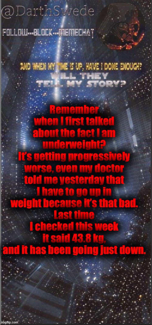 It’s going bad... | Remember when I first talked about the fact I am underweight?
It’s getting progressively worse, even my doctor told me yesterday that I have to go up in weight because it’s that bad.
Last time I checked this week it said 43.8 kg, and it has been going just down. | image tagged in darthswede announcement template new | made w/ Imgflip meme maker