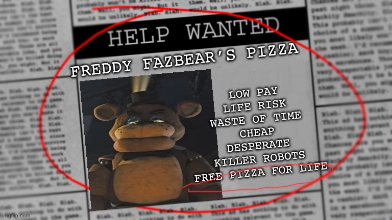 FNaF ad! | FREDDY FAZBEAR’S PIZZA; LOW PAY
LIFE RISK
WASTE OF TIME
CHEAP
DESPERATE
KILLER ROBOTS
FREE PIZZA FOR LIFE | image tagged in fnaf newspaper | made w/ Imgflip meme maker