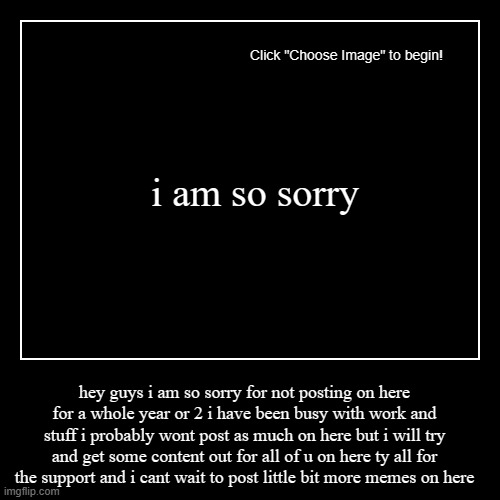 i am so sorry | i am so sorry | hey guys i am so sorry for not posting on here for a whole year or 2 i have been busy with work and stuff i probably wont po | image tagged in funny,demotivationals,i'm sorry | made w/ Imgflip demotivational maker