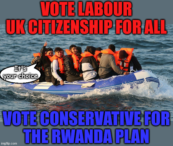 Labours Open Door Policy v Rwanda Plan | VOTE LABOUR
UK CITIZENSHIP FOR ALL; It's your choice; Automatic Amnesty; Amnesty For all Illegals; Starmer pledges; AUTOMATIC AMNESTY; SmegHead StarmerNatalie Elphicke, Sir Keir Starmer MP; Muslim Votes Matter; YOU CAN'T TRUST A STARMER PLEDGE; RWANDA U-TURN? Blood on Starmers hands? LABOUR IS DESPERATE;LEFTY IMMIGRATION LAWYERS; Burnham; Rayner; Starmer; PLAUSIBLE DENIABILITY !!! Taxi for Rayner ? #RR4PM;100's more Tax collectors; Higher Taxes Under Labour; We're Coming for You; Labour pledges to clamp down on Tax Dodgers; Higher Taxes under Labour; Rachel Reeves Angela Rayner Bovvered? Higher Taxes under Labour; Risks of voting Labour; * EU Re entry? * Mass Immigration? * Build on Greenbelt? * Rayner as our PM? * Ulez 20 mph fines? * Higher taxes? * UK Flag change? * Muslim takeover? * End of Christianity? * Economic collapse? TRIPLE LOCK' Anneliese Dodds Rwanda plan Quid Pro Quo UK/EU Illegal Migrant Exchange deal; UK not taking its fair share, EU Exchange Deal = People Trafficking !!! Starmer to Betray Britain, #Burden Sharing #Quid Pro Quo #100,000; #Immigration #Starmerout #Labour #wearecorbyn #KeirStarmer #DianeAbbott #McDonnell #cultofcorbyn #labourisdead #labourracism #socialistsunday #nevervotelabour #socialistanyday #Antisemitism #Savile #SavileGate #Paedo #Worboys #GroomingGangs #Paedophile #IllegalImmigration #Immigrants #Invasion #Starmeriswrong #SirSoftie #SirSofty #Blair #Steroids AKA Keith ABBOTT BACK; Union Jack Flag in election campaign material; Concerns raised by Black, Asian and Minority ethnic BAMEgroup & activists; Capt U-Turn; Hunt down Tax Dodgers; Higher tax under Labour Sorry about the fatalities; VOTE FOR ME; Starmer/Labour to adopt the Rwanda plan? SLIPPERY STARMER A SLIPPERY LABOUR PARTY; Are you really going to trust Labour with your vote ? Pension Triple Lock; FOR ALL ILLEGAL IMMIGRANTS UNDER LABOUR; VOTE CONSERVATIVE FOR
THE RWANDA PLAN | image tagged in illegal immigration,labourisdead,slippery starmer,hamas palestine israel muslim vote,stop boats rwanda,general election | made w/ Imgflip meme maker