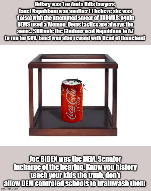 Hillary was 1 or Anita Hills lawyers, Janet Napolitano was another ( I believe she was 1 also) with the attempted smear of THOMAS, again DEMS used a Women. Dems tactics are always the same.. SIDEnote the Clintons sent Napolitano to AZ to run for GOV. Janet was also reward with Head of Homeland; Joe BIDEN was the DEM. Senator incharge of the hearing. Know you history teach your kids the truth, don't allow DEM controled schools to brainwash them | made w/ Imgflip meme maker