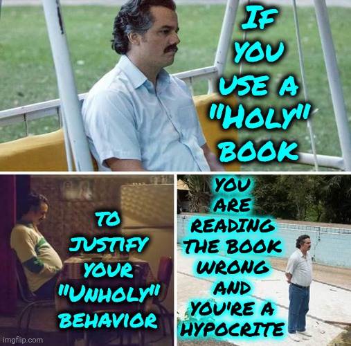 God NEVER Said "You Should Hate And Destroy Everyone That Disagrees With You After YOU'VE DECLARED YOURSELF Holier Than Thou" | If you use a "Holy" book; YOU ARE READING THE BOOK WRONG AND YOU'RE A HYPOCRITE; to justify your "Unholy" behavior | image tagged in memes,sad pablo escobar,hypocrites,god religion universe,god is love,peace on earth | made w/ Imgflip meme maker