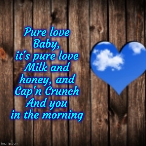 Pure Love | Pure love
Baby, it's pure love
Milk and honey, and Cap'n Crunch
And you in the morning | image tagged in ronnie millsap,pure love,captain crunch cereal,puppies and kittens,babies,memes | made w/ Imgflip meme maker
