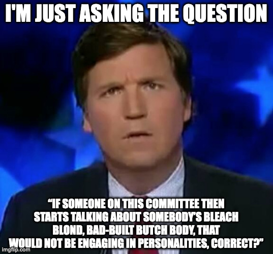 confused Tucker carlson | I'M JUST ASKING THE QUESTION; “IF SOMEONE ON THIS COMMITTEE THEN STARTS TALKING ABOUT SOMEBODY’S BLEACH BLOND, BAD-BUILT BUTCH BODY, THAT WOULD NOT BE ENGAGING IN PERSONALITIES, CORRECT?” | image tagged in confused tucker carlson | made w/ Imgflip meme maker