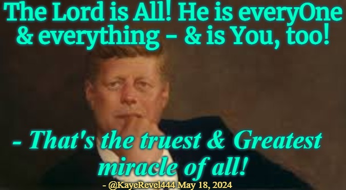 The Lord is Everyone and everything | The Lord is All! He is everyOne & everything - & is You, too! - That's the truest & Greatest  
miracle of all! - @KayeRevel444 May 18, 2024 | image tagged in the lord,god,jfk,jfk is god,jfk the lord | made w/ Imgflip meme maker
