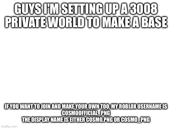 We're so cooked chat | GUYS I'M SETTING UP A 3008 PRIVATE WORLD TO MAKE A BASE; IF YOU WANT TO JOIN AND MAKE YOUR OWN TOO, MY ROBLOX USERNAME IS
COSMOOFFICIAL_PNG

THE DISPLAY NAME IS EITHER COSMO.PNG OR COSMO_PNG | image tagged in e | made w/ Imgflip meme maker