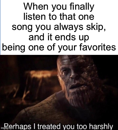 Interesting title again again | When you finally listen to that one song you always skip, and it ends up being one of your favorites | image tagged in perhaps i treated you too harshly,memes,music | made w/ Imgflip meme maker