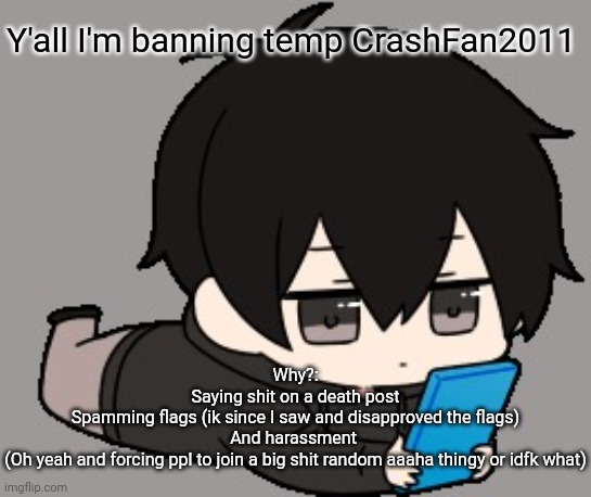 For the good of everyone (I banned him 24h if after that he keep going tell me and I'll perma ban him) | Y'all I'm banning temp CrashFan2011; Why?:
Saying shit on a death post
Spamming flags (ik since I saw and disapproved the flags)
And harassment 
(Oh yeah and forcing ppl to join a big shit random aaaha thingy or idfk what) | image tagged in shadow bored | made w/ Imgflip meme maker