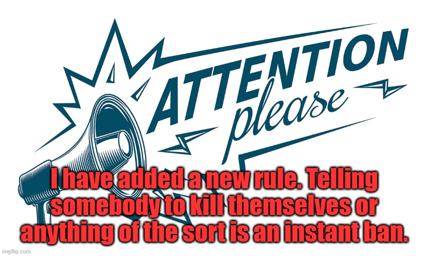 Everyone agrees with me yes??(Rhok-zan note: my W of a post got noticed....hell yeah) | I have added a new rule. Telling somebody to kill themselves or anything of the sort is an instant ban. | image tagged in attention please | made w/ Imgflip meme maker