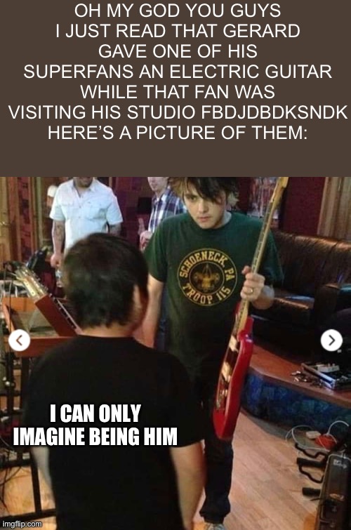AAAAAAAAAHHHHHHH | OH MY GOD YOU GUYS I JUST READ THAT GERARD GAVE ONE OF HIS SUPERFANS AN ELECTRIC GUITAR WHILE THAT FAN WAS VISITING HIS STUDIO FBDJDBDKSNDK HERE’S A PICTURE OF THEM:; I CAN ONLY IMAGINE BEING HIM | made w/ Imgflip meme maker