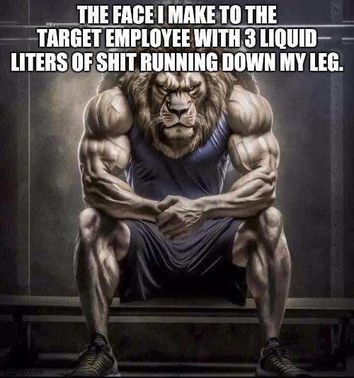 How bro felt after saying that | THE FACE I MAKE TO THE TARGET EMPLOYEE WITH 3 LIQUID LITERS OF SHIT RUNNING DOWN MY LEG. | image tagged in how bro felt after saying that | made w/ Imgflip meme maker