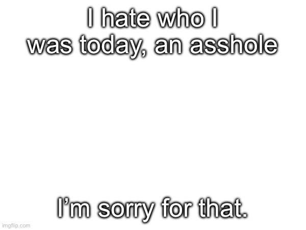 I hate who I was today, an asshole; I’m sorry for that. | made w/ Imgflip meme maker