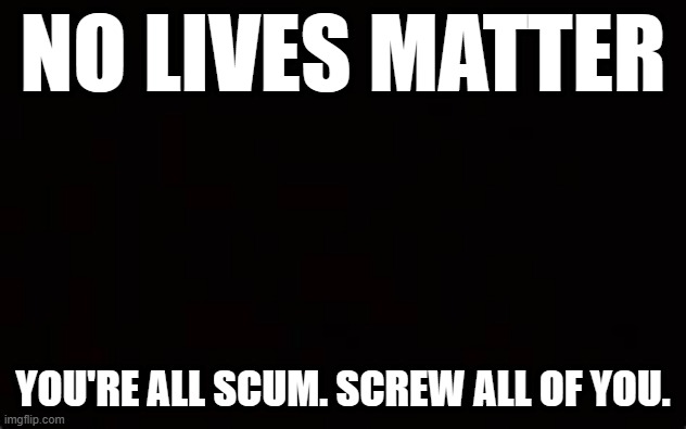NO LIVES MATTER; YOU'RE ALL SCUM. SCREW ALL OF YOU. | image tagged in humor | made w/ Imgflip meme maker