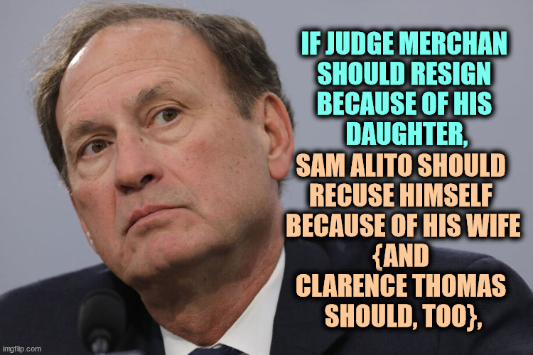 IF JUDGE MERCHAN 

SHOULD RESIGN 
BECAUSE OF HIS 
DAUGHTER, SAM ALITO SHOULD 
RECUSE HIMSELF 
BECAUSE OF HIS WIFE
{AND 
CLARENCE THOMAS 
SHOULD, TOO}, | image tagged in sam alito,clarence thomas,supreme court,conflict,partisan,hacks | made w/ Imgflip meme maker