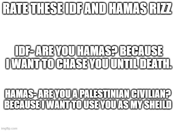 Rate these W rizz | RATE THESE IDF AND HAMAS RIZZ; IDF- ARE YOU HAMAS? BECAUSE I WANT TO CHASE YOU UNTIL DEATH. HAMAS- ARE YOU A PALESTINIAN CIVILIAN? BECAUSE I WANT TO USE YOU AS MY SHEILD | image tagged in israel,palestine,rizz | made w/ Imgflip meme maker