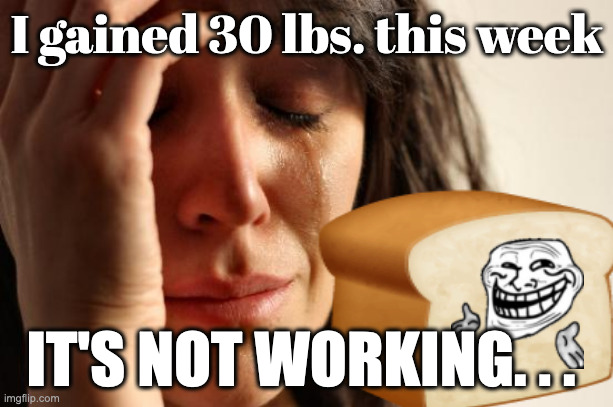 First World Problems Meme | I gained 30 lbs. this week IT'S NOT WORKING. . . | image tagged in memes,first world problems | made w/ Imgflip meme maker