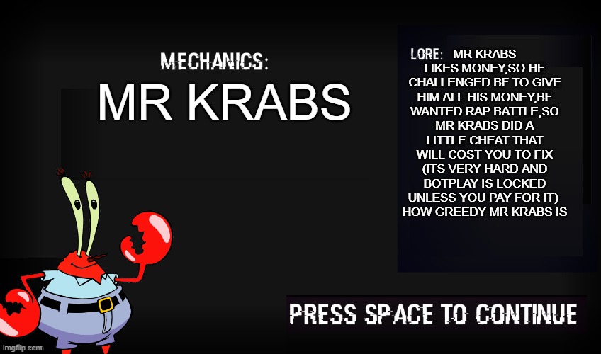 there is nothing on earth like the feeling of greed | MR KRABS LIKES MONEY,SO HE CHALLENGED BF TO GIVE HIM ALL HIS MONEY,BF WANTED RAP BATTLE,SO MR KRABS DID A LITTLE CHEAT THAT WILL COST YOU TO FIX (ITS VERY HARD AND BOTPLAY IS LOCKED UNLESS YOU PAY FOR IT) 
HOW GREEDY MR KRABS IS; MR KRABS | image tagged in glitched legends mechanic,there's,nothing,on earth like,the feeling of,greed | made w/ Imgflip meme maker