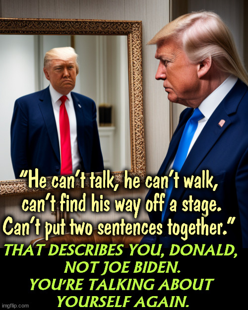 Trump's the one on drugs. We've seen the Adderall and UK Sudafed. | “He can’t talk, he can’t walk, 
can’t find his way off a stage. Can’t put two sentences together."; THAT DESCRIBES YOU, DONALD, 
NOT JOE BIDEN.
YOU'RE TALKING ABOUT 
YOURSELF AGAIN. | image tagged in trump,narcissist,malignant narcissist,mirror,drugs | made w/ Imgflip meme maker