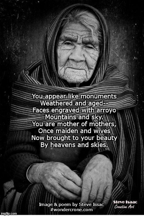Mother of mothers | You appear like monuments
Weathered and aged--
Faces engraved with arroyo
Mountains and sky.
You are mother of mothers,
Once maiden and wives
Now brought to your beauty
By heavens and skies. Image & poem by Steve Issac
#wondercrone.com | image tagged in wondercrone steveissac womenswisdom | made w/ Imgflip meme maker