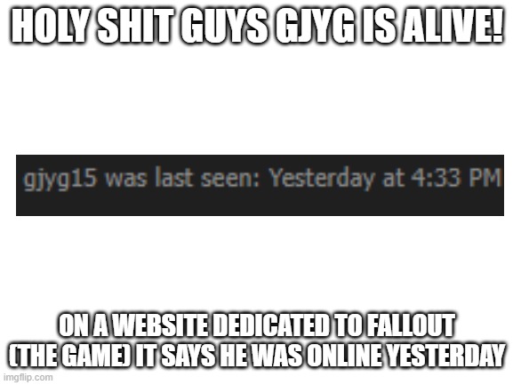 Don't worry guys he only deleted his account | HOLY SHIT GUYS GJYG IS ALIVE! ON A WEBSITE DEDICATED TO FALLOUT (THE GAME) IT SAYS HE WAS ONLINE YESTERDAY | image tagged in blank white template | made w/ Imgflip meme maker