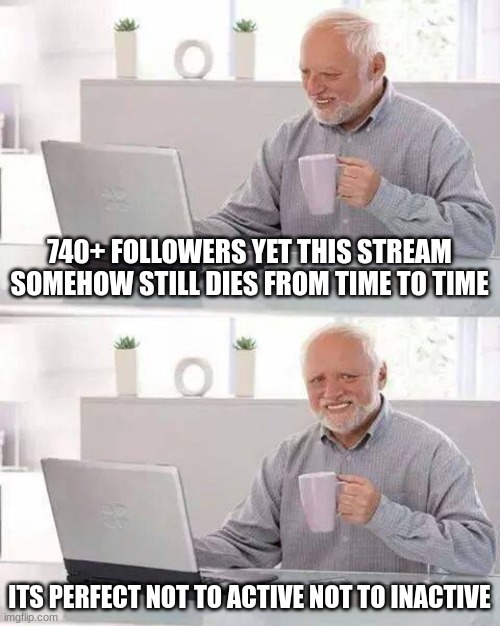 perfectly balanced as all things should be | 740+ FOLLOWERS YET THIS STREAM SOMEHOW STILL DIES FROM TIME TO TIME; ITS PERFECT NOT TO ACTIVE NOT TO INACTIVE | image tagged in memes,hide the pain harold | made w/ Imgflip meme maker