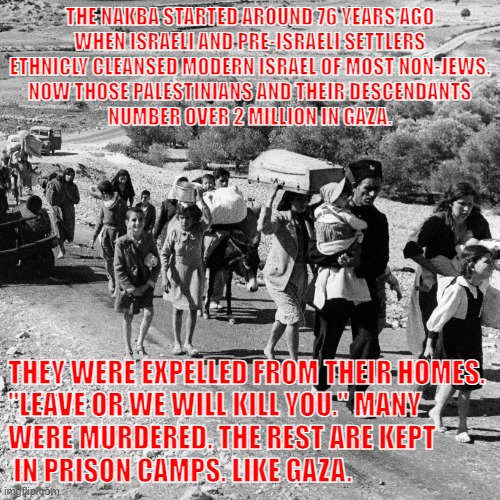 The Nakba Explained. | THE NAKBA STARTED AROUND 76 YEARS AGO
WHEN ISRAELI AND PRE-ISRAELI SETTLERS

ETHNICLY CLEANSED MODERN ISRAEL OF MOST NON-JEWS. NOW THOSE PALESTINIANS AND THEIR DESCENDANTS
NUMBER OVER 2 MILLION IN GAZA. THEY WERE EXPELLED FROM THEIR HOMES. 
"LEAVE OR WE WILL KILL YOU." MANY 
WERE MURDERED. THE REST ARE KEPT
 IN PRISON CAMPS. LIKE GAZA. | made w/ Imgflip meme maker