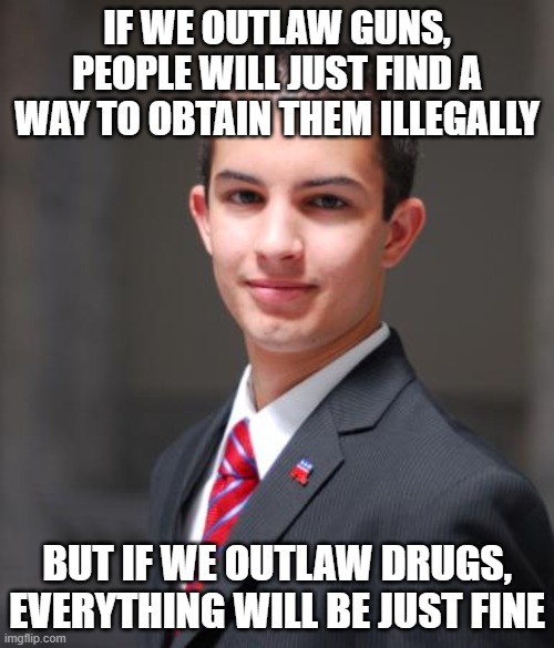 Double Standard | IF WE OUTLAW GUNS, PEOPLE WILL JUST FIND A WAY TO OBTAIN THEM ILLEGALLY; BUT IF WE OUTLAW DRUGS, EVERYTHING WILL BE JUST FINE | image tagged in college conservative,guns,drugs,gun control,war on drugs,double standard | made w/ Imgflip meme maker