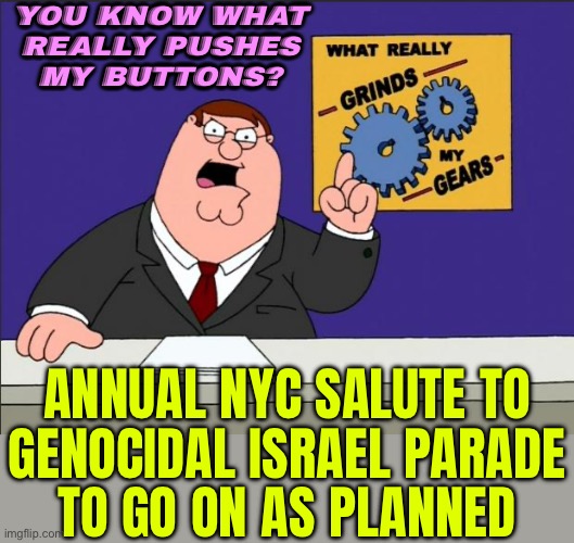 Genocidal Israel Parade To Go On As Planned | YOU KNOW WHAT
REALLY PUSHES
MY BUTTONS? ANNUAL NYC SALUTE TO
GENOCIDAL ISRAEL PARADE
TO GO ON AS PLANNED | image tagged in peter griffin - grind my gears,genocide,scumbag america,scumbag government,palestine,world war 3 | made w/ Imgflip meme maker