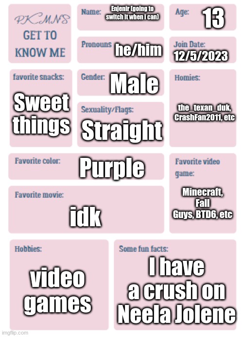 PKMN's Get to Know Me | 13; Enjenir (going to switch it when i can); he/him; 12/5/2023; Male; the_texan_duk, CrashFan2011, etc; Sweet things; Straight; Purple; Minecraft, Fall Guys, BTD6, etc; idk; video games; I have a crush on Neela Jolene | image tagged in pkmn's get to know me | made w/ Imgflip meme maker