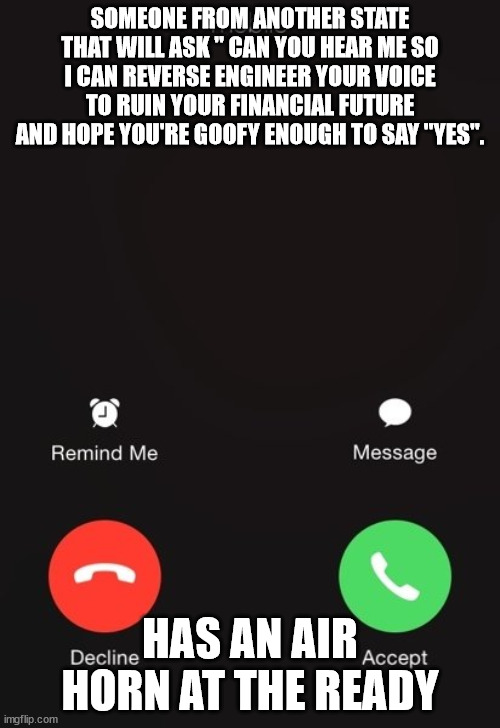 The reply to every spam call | SOMEONE FROM ANOTHER STATE THAT WILL ASK " CAN YOU HEAR ME SO I CAN REVERSE ENGINEER YOUR VOICE TO RUIN YOUR FINANCIAL FUTURE AND HOPE YOU'RE GOOFY ENOUGH TO SAY "YES". HAS AN AIR HORN AT THE READY | image tagged in incoming call,scam calls,countering scammers | made w/ Imgflip meme maker